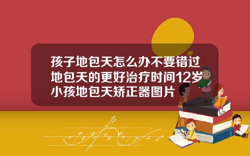 孩子地包天怎么办不要错过地包天的更好治疗时间12岁小孩地包天矫正器图片