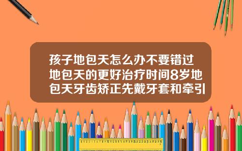 孩子地包天怎么办不要错过地包天的更好治疗时间8岁地包天牙齿矫正先戴牙套和牵引器需要多久能治愈