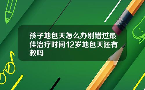 孩子地包天怎么办别错过最佳治疗时间12岁地包天还有救吗