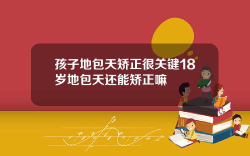 孩子地包天矫正很关键18岁地包天还能矫正嘛