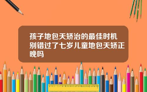 孩子地包天矫治的最佳时机别错过了七岁儿童地包天矫正晚吗
