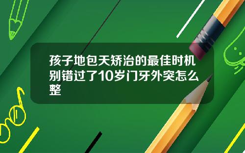 孩子地包天矫治的最佳时机别错过了10岁门牙外突怎么整