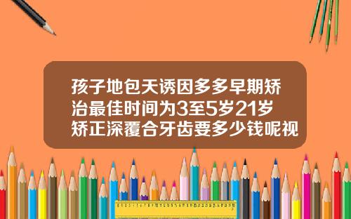孩子地包天诱因多多早期矫治最佳时间为3至5岁21岁矫正深覆合牙齿要多少钱呢视频