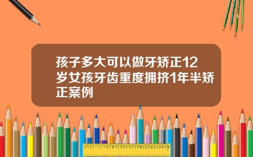 孩子多大可以做牙矫正12岁女孩牙齿重度拥挤1年半矫正案例