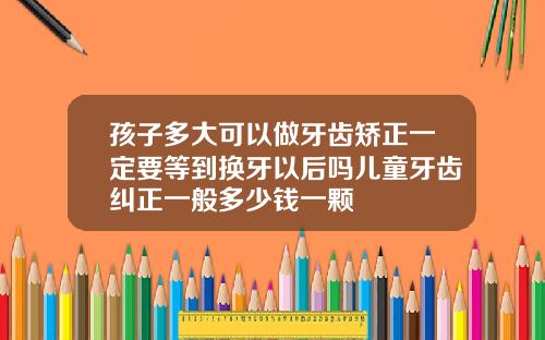 孩子多大可以做牙齿矫正一定要等到换牙以后吗儿童牙齿纠正一般多少钱一颗