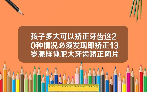 孩子多大可以矫正牙齿这20种情况必须发现即矫正13岁腺样体肥大牙齿矫正图片
