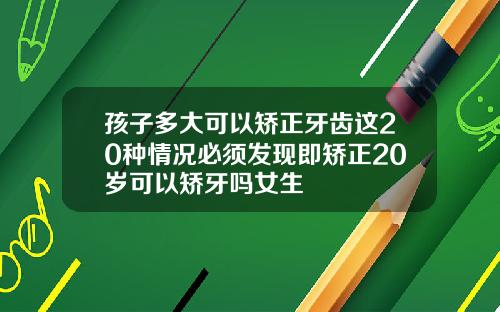 孩子多大可以矫正牙齿这20种情况必须发现即矫正20岁可以矫牙吗女生