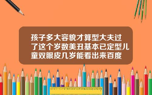 孩子多大容貌才算型大夫过了这个岁数美丑基本已定型儿童双眼皮几岁能看出来百度