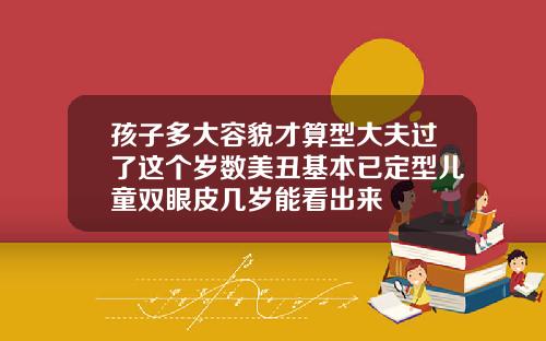 孩子多大容貌才算型大夫过了这个岁数美丑基本已定型儿童双眼皮几岁能看出来