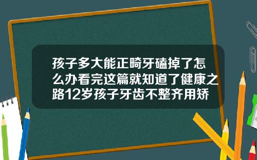孩子多大能正畸牙磕掉了怎么办看完这篇就知道了健康之路12岁孩子牙齿不整齐用矫正吗视频