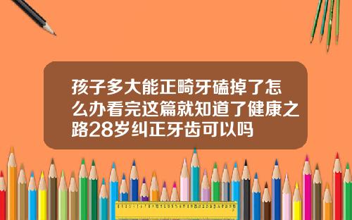 孩子多大能正畸牙磕掉了怎么办看完这篇就知道了健康之路28岁纠正牙齿可以吗