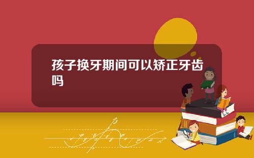 孩子换牙期间可以矫正牙齿吗