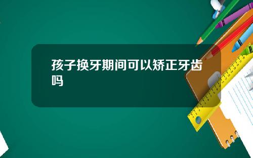 孩子换牙期间可以矫正牙齿吗