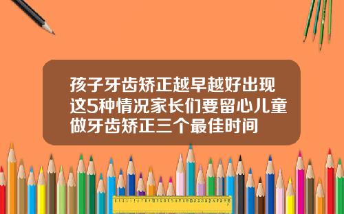 孩子牙齿矫正越早越好出现这5种情况家长们要留心儿童做牙齿矫正三个最佳时间