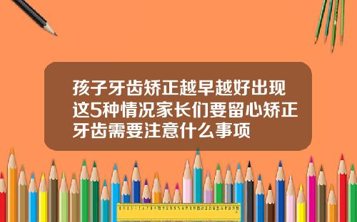孩子牙齿矫正越早越好出现这5种情况家长们要留心矫正牙齿需要注意什么事项