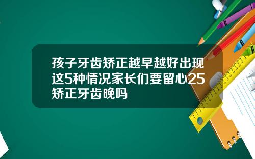 孩子牙齿矫正越早越好出现这5种情况家长们要留心25矫正牙齿晚吗