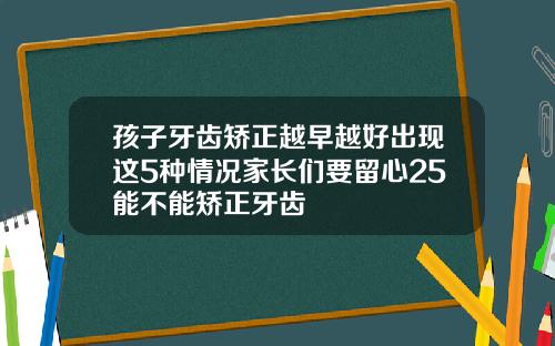 孩子牙齿矫正越早越好出现这5种情况家长们要留心25能不能矫正牙齿