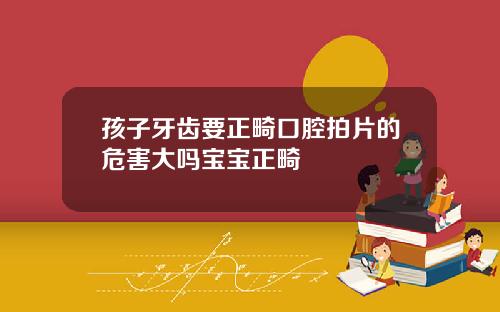 孩子牙齿要正畸口腔拍片的危害大吗宝宝正畸