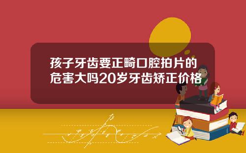 孩子牙齿要正畸口腔拍片的危害大吗20岁牙齿矫正价格