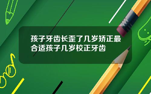 孩子牙齿长歪了几岁矫正最合适孩子几岁校正牙齿