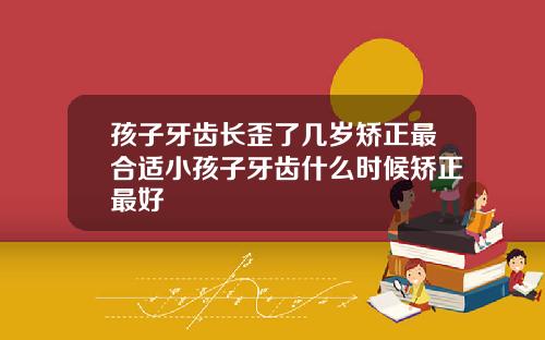 孩子牙齿长歪了几岁矫正最合适小孩子牙齿什么时候矫正最好