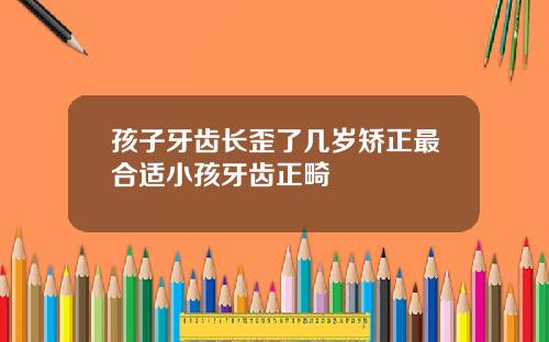 孩子牙齿长歪了几岁矫正最合适小孩牙齿正畸