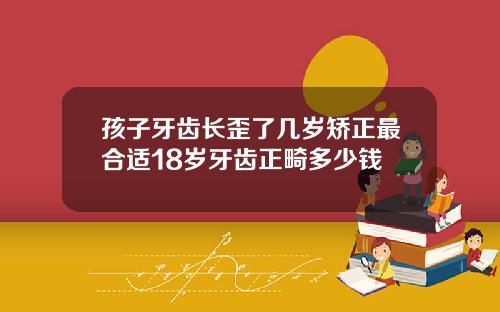 孩子牙齿长歪了几岁矫正最合适18岁牙齿正畸多少钱