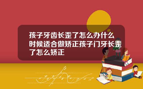 孩子牙齿长歪了怎么办什么时候适合做矫正孩子门牙长歪了怎么矫正