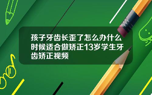 孩子牙齿长歪了怎么办什么时候适合做矫正13岁学生牙齿矫正视频