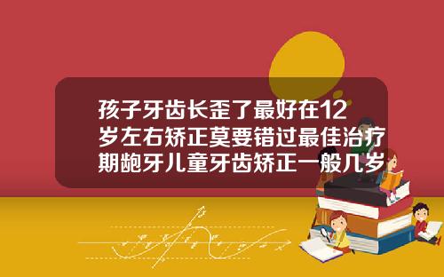 孩子牙齿长歪了最好在12岁左右矫正莫要错过最佳治疗期龅牙儿童牙齿矫正一般几岁