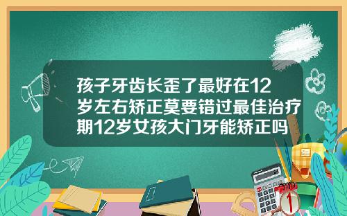孩子牙齿长歪了最好在12岁左右矫正莫要错过最佳治疗期12岁女孩大门牙能矫正吗