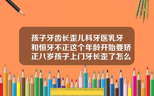 孩子牙齿长歪儿科牙医乳牙和恒牙不正这个年龄开始要矫正八岁孩子上门牙长歪了怎么办