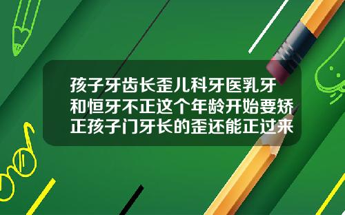 孩子牙齿长歪儿科牙医乳牙和恒牙不正这个年龄开始要矫正孩子门牙长的歪还能正过来吗