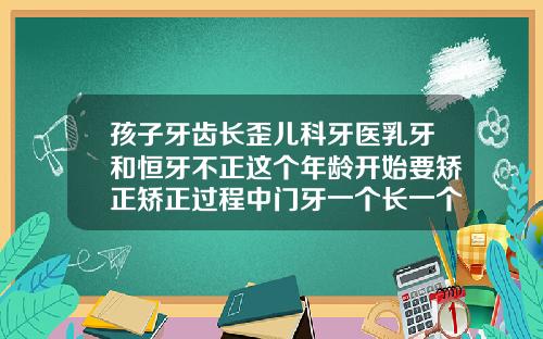 孩子牙齿长歪儿科牙医乳牙和恒牙不正这个年龄开始要矫正矫正过程中门牙一个长一个短