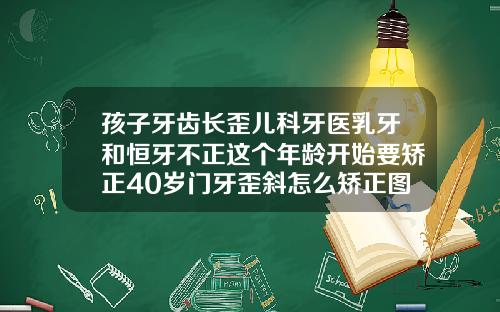 孩子牙齿长歪儿科牙医乳牙和恒牙不正这个年龄开始要矫正40岁门牙歪斜怎么矫正图片