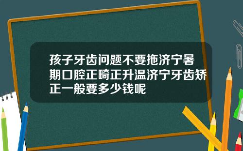 孩子牙齿问题不要拖济宁暑期口腔正畸正升温济宁牙齿矫正一般要多少钱呢