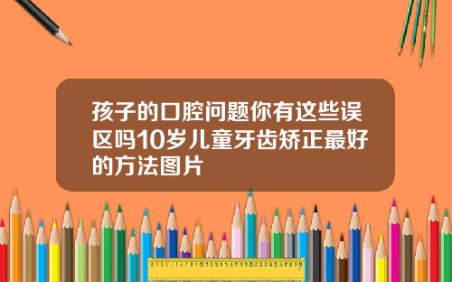 孩子的口腔问题你有这些误区吗10岁儿童牙齿矫正最好的方法图片