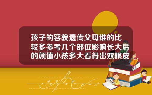 孩子的容貌遗传父母谁的比较多参考几个部位影响长大后的颜值小孩多大看得出双眼皮