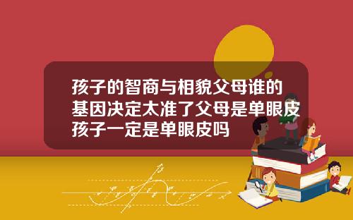孩子的智商与相貌父母谁的基因决定太准了父母是单眼皮孩子一定是单眼皮吗