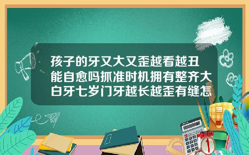 孩子的牙又大又歪越看越丑能自愈吗抓准时机拥有整齐大白牙七岁门牙越长越歪有缝怎么办