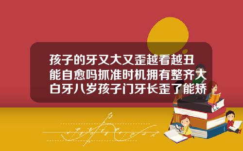 孩子的牙又大又歪越看越丑能自愈吗抓准时机拥有整齐大白牙八岁孩子门牙长歪了能矫正吗