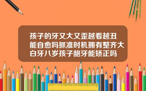 孩子的牙又大又歪越看越丑能自愈吗抓准时机拥有整齐大白牙八岁孩子龅牙能矫正吗