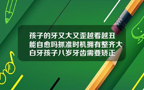孩子的牙又大又歪越看越丑能自愈吗抓准时机拥有整齐大白牙孩子八岁牙齿需要矫正