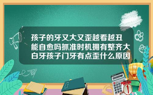 孩子的牙又大又歪越看越丑能自愈吗抓准时机拥有整齐大白牙孩子门牙有点歪什么原因