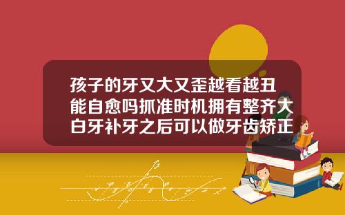 孩子的牙又大又歪越看越丑能自愈吗抓准时机拥有整齐大白牙补牙之后可以做牙齿矫正吗