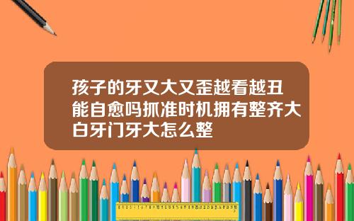 孩子的牙又大又歪越看越丑能自愈吗抓准时机拥有整齐大白牙门牙大怎么整