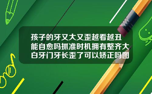 孩子的牙又大又歪越看越丑能自愈吗抓准时机拥有整齐大白牙门牙长歪了可以矫正吗图片