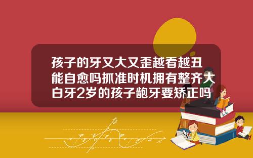 孩子的牙又大又歪越看越丑能自愈吗抓准时机拥有整齐大白牙2岁的孩子龅牙要矫正吗