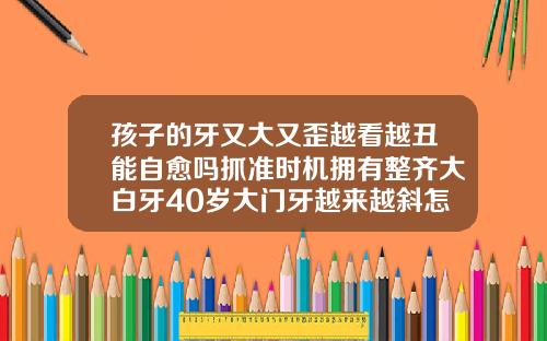 孩子的牙又大又歪越看越丑能自愈吗抓准时机拥有整齐大白牙40岁大门牙越来越斜怎么办