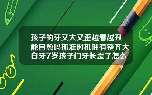 孩子的牙又大又歪越看越丑能自愈吗抓准时机拥有整齐大白牙7岁孩子门牙长歪了怎么矫正呢
